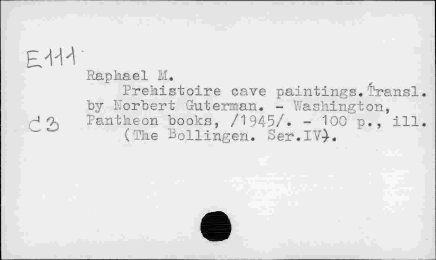 ﻿Raphael M.
Préhistoire cave paintings.Transi. by Norbert Guterman. - Washington,
r4 Os Pantheon books, /1945/. - 100 p. , ill.
(The Bollingen. Ser.IV}.